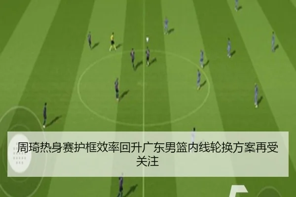 周琦热身赛护框效率回升广东男篮内线轮换方案再受关注