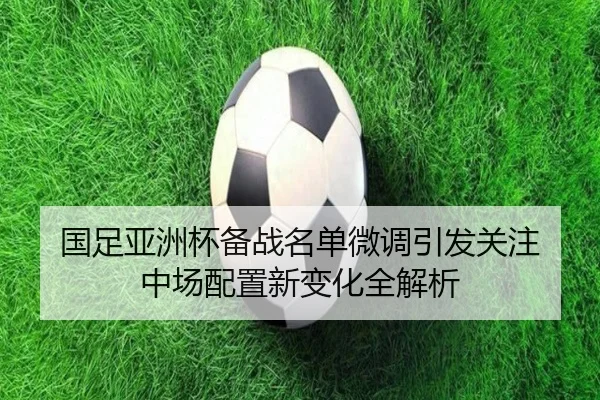 国足亚洲杯备战名单微调引发关注 中场配置新变化全解析