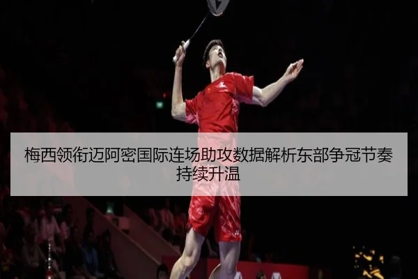 梅西领衔迈阿密国际连场助攻数据解析东部争冠节奏持续升温
