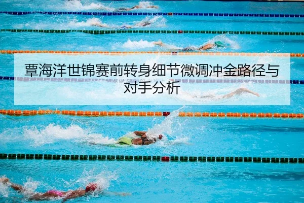 覃海洋世锦赛前转身细节微调冲金路径与对手分析