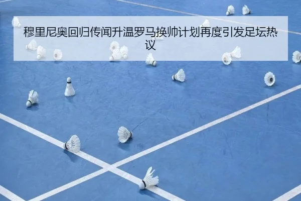 穆里尼奥回归传闻升温罗马换帅计划再度引发足坛热议