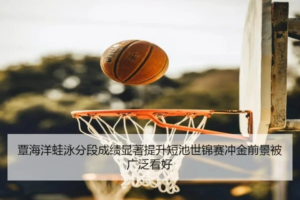 覃海洋蛙泳分段成绩显著提升短池世锦赛冲金前景被广泛看好