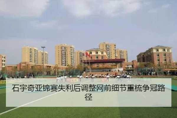 石宇奇亚锦赛失利后调整网前细节重梳争冠路径
